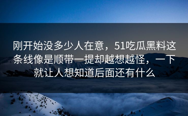 刚开始没多少人在意,51吃瓜黑料这条线像是顺带一提却越想越怪,一下就让人想知道后面还有什么 刚开始没多少人在意,51吃瓜黑料这条线像是顺带一提却越想越怪,一下就让人想知道后面还有什么