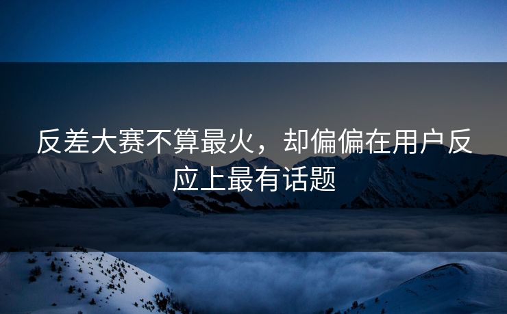 反差大赛不算最火,却偏偏在用户反应上最有话题 反差大赛不算最火,却偏偏在用户反应上最有话题