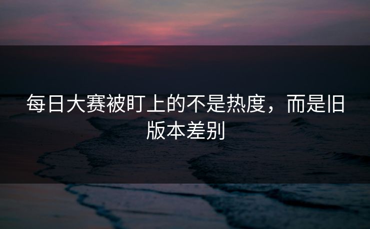 每日大赛被盯上的不是热度,而是旧版本差别 每日大赛被盯上的不是热度,而是旧版本差别