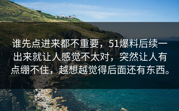 谁先点进来都不重要,51爆料后续一出来就让人感觉不太对,突然让人有点绷不住,越想越觉得后面还有东西。 谁先点进来都不重要,51爆料后续一出来就让人感觉不太对,突然让人有点绷不住,越想越觉得后面还有东西。